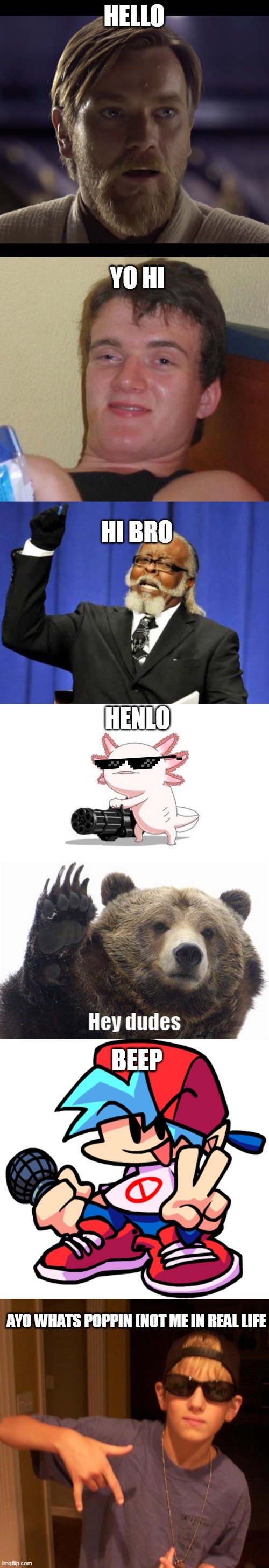 greetings | HELLO; YO HI; HI BRO; HENLO; BEEP; AYO WHATS POPPIN (NOT ME IN REAL LIFE | image tagged in hello there,memes,10 guy,too damn high,axolotl gun,bear hey dudes | made w/ Imgflip meme maker