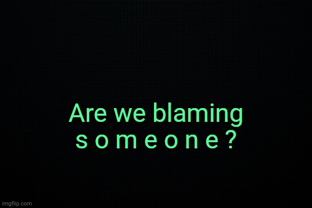 . | Are we blaming s o m e o n e ? | image tagged in black | made w/ Imgflip meme maker