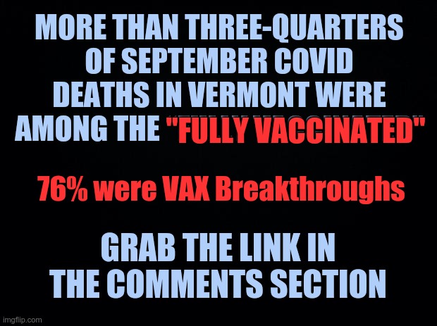 More than three-quarters of September COVID deaths in Vermont were among the “fully vaccinated” | MORE THAN THREE-QUARTERS OF SEPTEMBER COVID DEATHS IN VERMONT WERE AMONG THE “FULLY VACCINATED”; "FULLY VACCINATED"; 76% were VAX Breakthroughs; GRAB THE LINK IN THE COMMENTS SECTION | image tagged in black background,covid vaccine,vaccine deaths | made w/ Imgflip meme maker