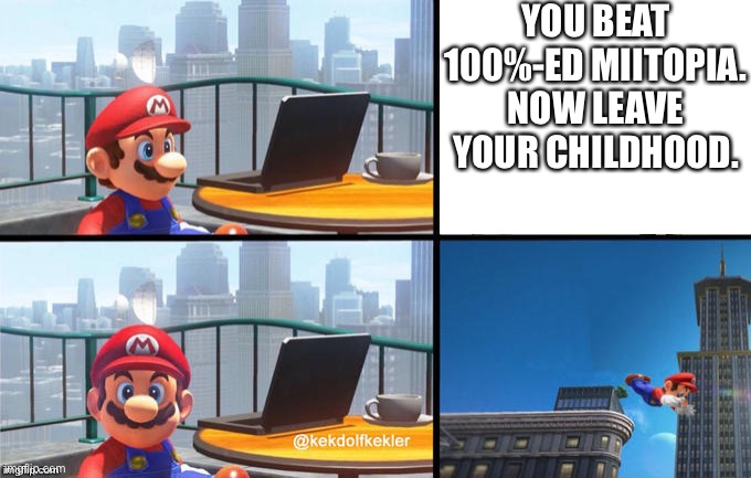 ? | YOU BEAT 100%-ED MIITOPIA. NOW LEAVE YOUR CHILDHOOD. | image tagged in mario jumps off of a building | made w/ Imgflip meme maker