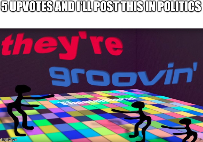 they're groovin | 5 UPVOTES AND I’LL POST THIS IN POLITICS | image tagged in they're groovin | made w/ Imgflip meme maker