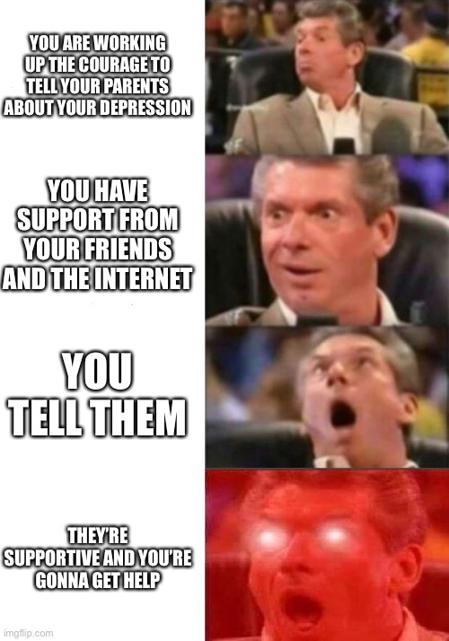 THE HELP I NEED! It’s here! | YOU ARE WORKING UP THE COURAGE TO TELL YOUR PARENTS ABOUT YOUR DEPRESSION; YOU HAVE SUPPORT FROM YOUR FRIENDS AND THE INTERNET; YOU TELL THEM; THEY’RE SUPPORTIVE AND YOU’RE GONNA GET HELP | image tagged in mr mcmahon reaction | made w/ Imgflip meme maker