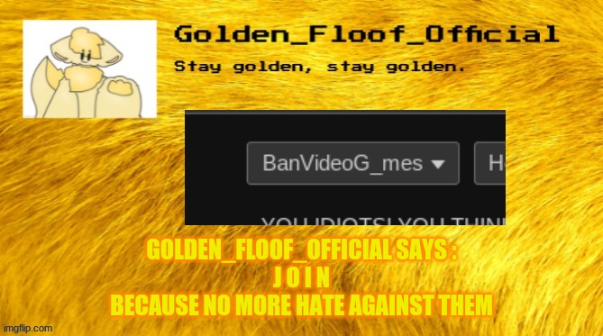 Golden floof announcement template | GOLDEN_FLOOF_OFFICIAL SAYS :
J O I N
BECAUSE NO MORE HATE AGAINST THEM | image tagged in golden floof announcement template | made w/ Imgflip meme maker