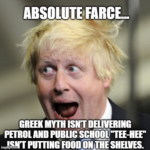 Absolute Farce | ABSOLUTE FARCE... GREEK MYTH ISN’T DELIVERING PETROL AND PUBLIC SCHOOL "TEE-HEE" ISN’T PUTTING FOOD ON THE SHELVES. | image tagged in boris johnson,farce,idiot,conservatives | made w/ Imgflip meme maker