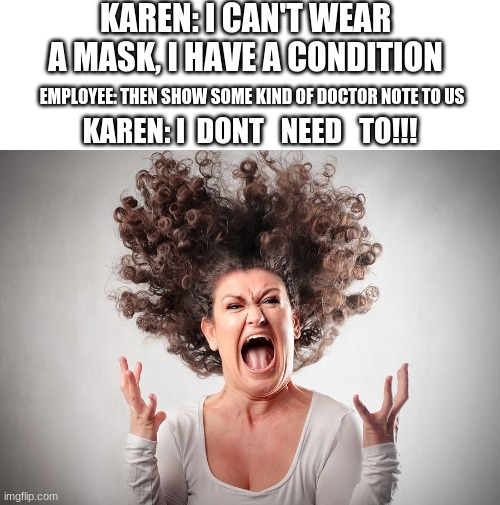 KAREN: I CAN'T WEAR A MASK, I HAVE A CONDITION; EMPLOYEE: THEN SHOW SOME KIND OF DOCTOR NOTE TO US; KAREN: I  DONT   NEED   TO!!! | image tagged in blank white template,i'm happy dangit | made w/ Imgflip meme maker