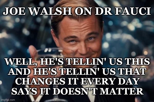 Leonardo Dicaprio Cheers | JOE WALSH ON DR FAUCI; WELL, HE'S TELLIN' US THIS
AND HE'S TELLIN' US THAT
CHANGES IT EVERY DAY
SAYS IT DOESN'T MATTER | image tagged in memes,leonardo dicaprio cheers | made w/ Imgflip meme maker