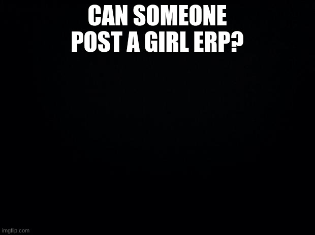 Black background | CAN SOMEONE POST A GIRL ERP? | image tagged in black background | made w/ Imgflip meme maker