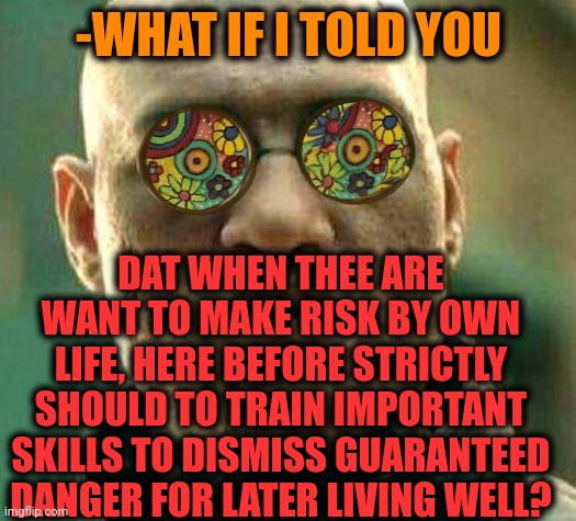 -From news. | -WHAT IF I TOLD YOU; DAT WHEN THEE ARE WANT TO MAKE RISK BY OWN LIFE, HERE BEFORE STRICTLY SHOULD TO TRAIN IMPORTANT SKILLS TO DISMISS GUARANTEED DANGER FOR LATER LIVING WELL? | image tagged in acid kicks in morpheus,breaking news,life hack,im in danger,risk,training day | made w/ Imgflip meme maker