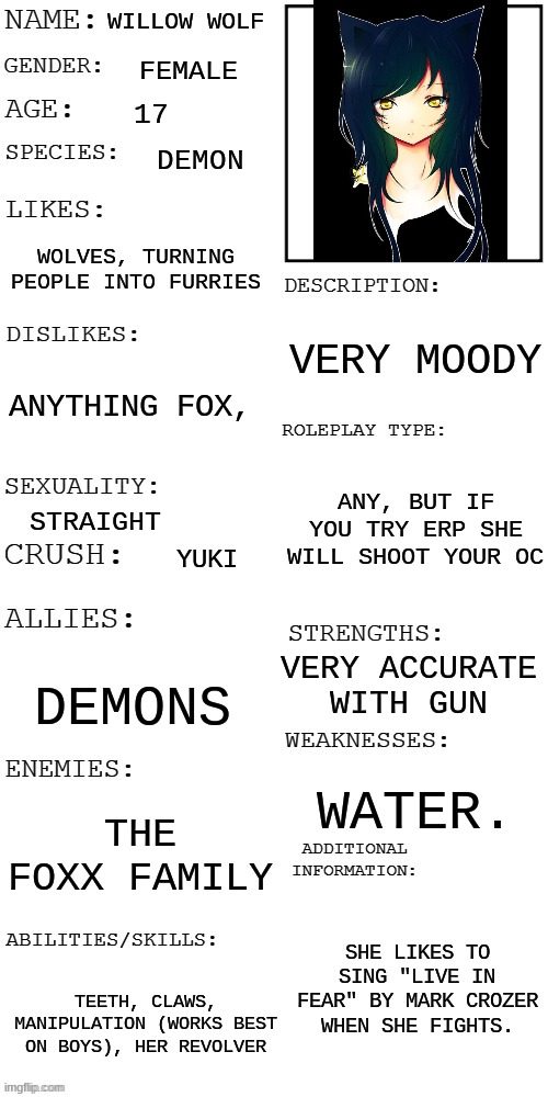 (Updated) Roleplay OC showcase | WILLOW WOLF; FEMALE; 17; DEMON; WOLVES, TURNING PEOPLE INTO FURRIES; VERY MOODY; ANYTHING FOX, ANY, BUT IF YOU TRY ERP SHE WILL SHOOT YOUR OC; STRAIGHT; YUKI; VERY ACCURATE WITH GUN; DEMONS; WATER. THE FOXX FAMILY; SHE LIKES TO SING "LIVE IN FEAR" BY MARK CROZER WHEN SHE FIGHTS. TEETH, CLAWS, MANIPULATION (WORKS BEST ON BOYS), HER REVOLVER | image tagged in updated roleplay oc showcase | made w/ Imgflip meme maker