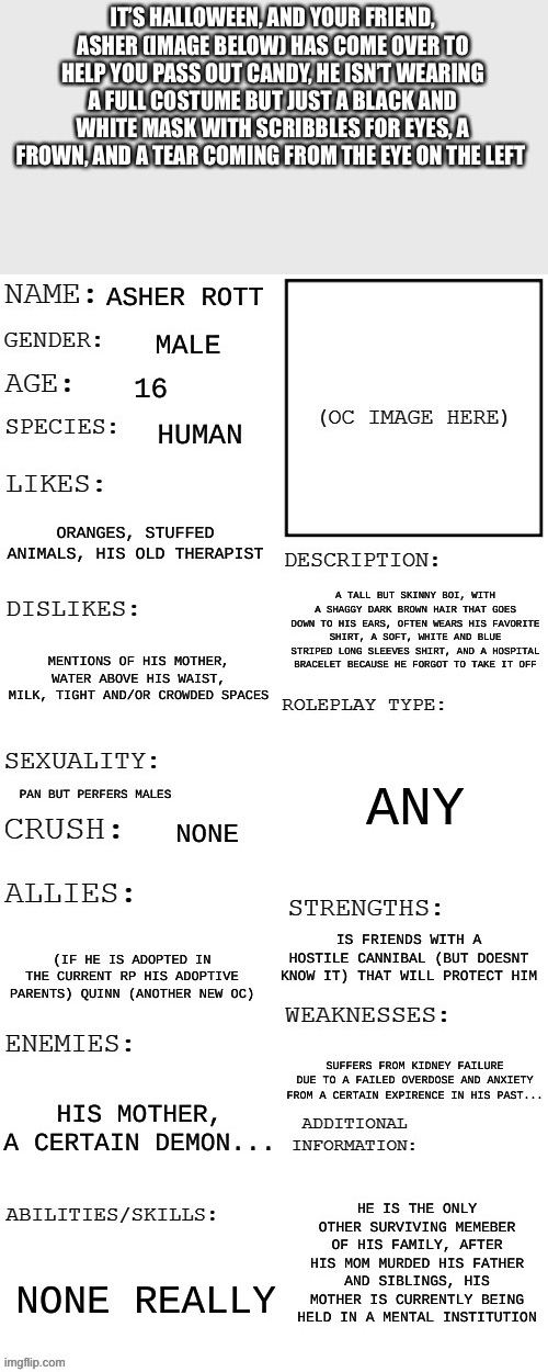It will has a bigger buildup to the action, no op ocs | IT’S HALLOWEEN, AND YOUR FRIEND, ASHER (IMAGE BELOW) HAS COME OVER TO HELP YOU PASS OUT CANDY, HE ISN’T WEARING A FULL COSTUME BUT JUST A BLACK AND WHITE MASK WITH SCRIBBLES FOR EYES, A FROWN, AND A TEAR COMING FROM THE EYE ON THE LEFT | made w/ Imgflip meme maker