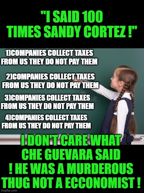 yep | "I SAID 100 TIMES SANDY CORTEZ !"; 1)COMPANIES COLLECT TAXES FROM US THEY DO NOT PAY THEM; 2)COMPANIES COLLECT TAXES FROM US THEY DO NOT PAY THEM; 3)COMPANIES COLLECT TAXES FROM US THEY DO NOT PAY THEM; 4)COMPANIES COLLECT TAXES FROM US THEY DO NOT PAY THEM; I DON'T CARE WHAT CHE GUEVARA SAID ! HE WAS A MURDEROUS THUG NOT A ECCONOMIST ! | image tagged in aoc,democrats,socialism | made w/ Imgflip meme maker