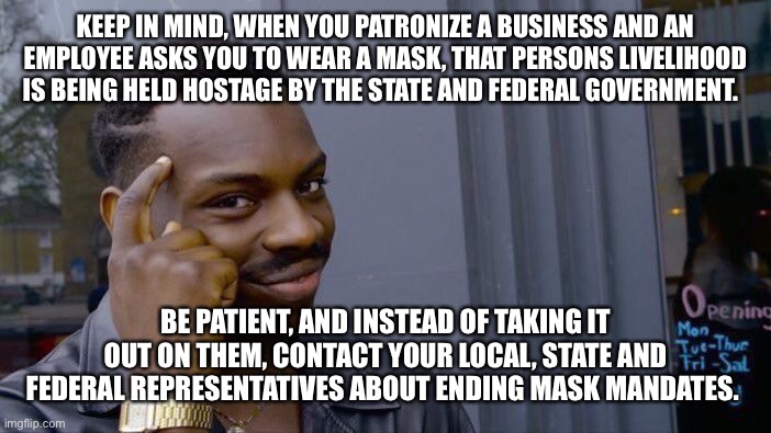 Masks are not the new normal. | KEEP IN MIND, WHEN YOU PATRONIZE A BUSINESS AND AN EMPLOYEE ASKS YOU TO WEAR A MASK, THAT PERSONS LIVELIHOOD IS BEING HELD HOSTAGE BY THE STATE AND FEDERAL GOVERNMENT. BE PATIENT, AND INSTEAD OF TAKING IT OUT ON THEM, CONTACT YOUR LOCAL, STATE AND FEDERAL REPRESENTATIVES ABOUT ENDING MASK MANDATES. | image tagged in memes,masks,fail,employees,democratic socialism,plandemic | made w/ Imgflip meme maker