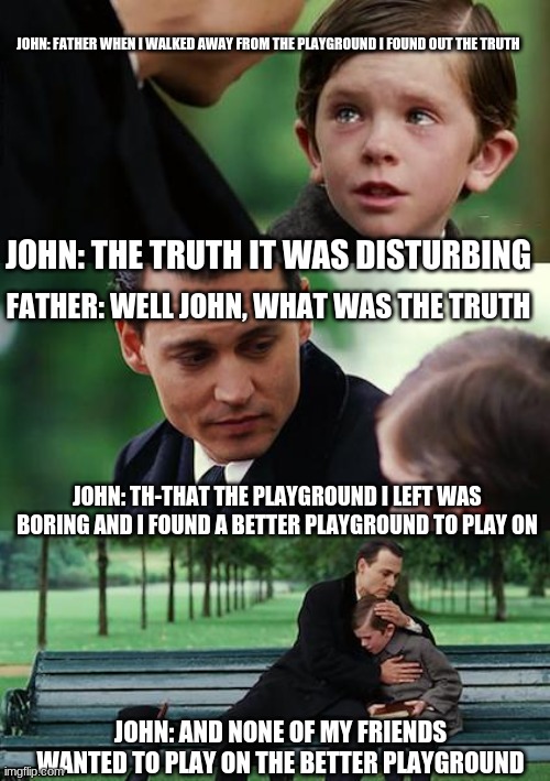 Finding Neverland Meme | JOHN: FATHER WHEN I WALKED AWAY FROM THE PLAYGROUND I FOUND OUT THE TRUTH; JOHN: THE TRUTH IT WAS DISTURBING; FATHER: WELL JOHN, WHAT WAS THE TRUTH; JOHN: TH-THAT THE PLAYGROUND I LEFT WAS BORING AND I FOUND A BETTER PLAYGROUND TO PLAY ON; JOHN: AND NONE OF MY FRIENDS WANTED TO PLAY ON THE BETTER PLAYGROUND | image tagged in memes,finding neverland | made w/ Imgflip meme maker