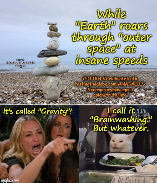 Really, There's Only One Simple Explanation....  #NASAWEKNOW |  While "Earth" roars through "outer space" at insane speeds; Research 
BIBLICAL COSMOLOGY
(Flat Earth); #DITRH #Celebratetruth
testingtheglobe.com #NASALIES
#conspiracymusicguru
aplanetruth.info; I call it "Brainwashing." But whatever. It's called "Gravity"! | image tagged in white cat table,stacked rocks,memes,flat earth,biblical cosmology,gravity hoax | made w/ Imgflip meme maker