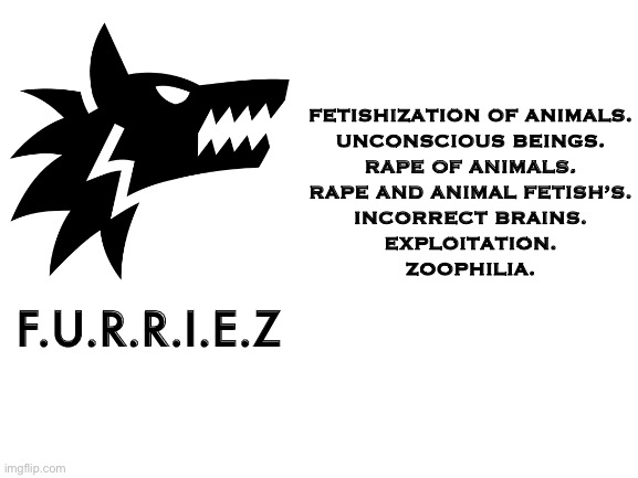 If this get 100 upvotes I’m posting it to the furry stream:) sorry furries. But this is the furry community! | FETISHIZATION OF ANIMALS.
UNCONSCIOUS BEINGS.
RAPE OF ANIMALS.
RAPE AND ANIMAL FETISH’S.
INCORRECT BRAINS.
EXPLOITATION.
ZOOPHILIA. F.U.R.R.I.E.Z | image tagged in blank white template,furries,furry,memes | made w/ Imgflip meme maker
