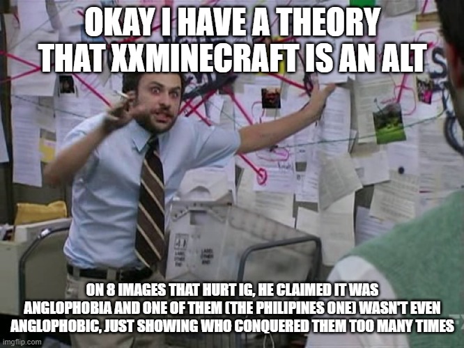 8 freaking images and some were about the gay things that IG doesn't like (Shuriken did two) | OKAY I HAVE A THEORY THAT XXMINECRAFT IS AN ALT; ON 8 IMAGES THAT HURT IG, HE CLAIMED IT WAS ANGLOPHOBIA AND ONE OF THEM (THE PHILIPINES ONE) WASN'T EVEN ANGLOPHOBIC, JUST SHOWING WHO CONQUERED THEM TOO MANY TIMES | image tagged in charlie conspiracy always sunny in philidelphia | made w/ Imgflip meme maker
