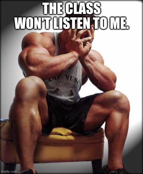 the wont listen | THE CLASS WON'T LISTEN TO ME. | image tagged in depressed bodybuilder | made w/ Imgflip meme maker