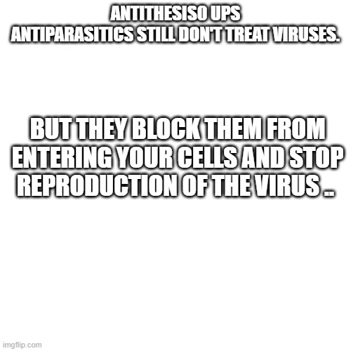 VIRUSE BLOCKER stops replication | ANTITHESIS0 UPS
ANTIPARASITICS STILL DON'T TREAT VIRUSES. BUT THEY BLOCK THEM FROM ENTERING YOUR CELLS AND STOP REPRODUCTION OF THE VIRUS .. | image tagged in memes,blank transparent square | made w/ Imgflip meme maker