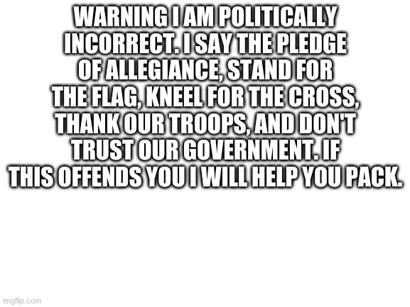 Blank White Template | WARNING I AM POLITICALLY INCORRECT. I SAY THE PLEDGE OF ALLEGIANCE, STAND FOR THE FLAG, KNEEL FOR THE CROSS, THANK OUR TROOPS, AND DON'T TRUST OUR GOVERNMENT. IF THIS OFFENDS YOU I WILL HELP YOU PACK. | image tagged in blank white template | made w/ Imgflip meme maker