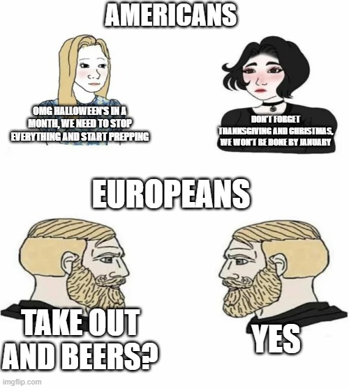 US-girls vs Euroboys | AMERICANS; DON'T FORGET THANKSGIVING AND CHRISTMAS, WE WON'T BE DONE BY JANUARY; OMG HALLOWEEN'S IN A MONTH, WE NEED TO STOP EVERYTHING AND START PREPPING; EUROPEANS; TAKE OUT AND BEERS? YES | image tagged in boys vs girls,european,usa | made w/ Imgflip meme maker