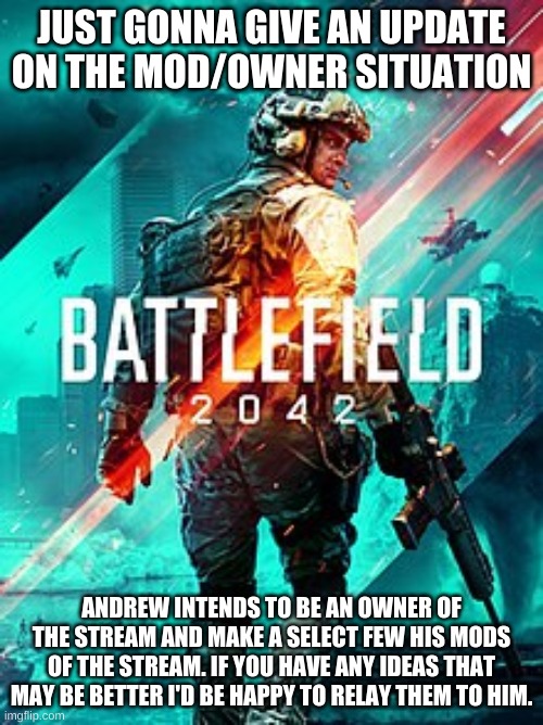 BF 2042 | JUST GONNA GIVE AN UPDATE ON THE MOD/OWNER SITUATION; ANDREW INTENDS TO BE AN OWNER OF THE STREAM AND MAKE A SELECT FEW HIS MODS OF THE STREAM. IF YOU HAVE ANY IDEAS THAT MAY BE BETTER I'D BE HAPPY TO RELAY THEM TO HIM. | image tagged in bf 2042 | made w/ Imgflip meme maker