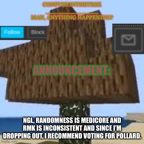 ConfusionTheTree's Announcement Temp Made By Yoshi_Official | NGL, RANDOMNESS IS MEDICORE AND RMK IS INCONSISTENT AND SINCE I’M DROPPING OUT, I RECOMMEND VOTING FOR POLLARD. | image tagged in confusionthetree's announcement temp made by yoshi_official | made w/ Imgflip meme maker