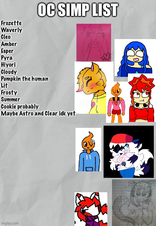 Here’s my OC simp list so far. (Idk why tho) | Frozette
Waverly
Cleo
Amber
Esper
Pyra
Hiyori
Cloudy
Pumpkin the human
Lit
Frosty
Summer
Cookie probably
Maybe Astro and Clear idk yet | image tagged in oc simp list | made w/ Imgflip meme maker