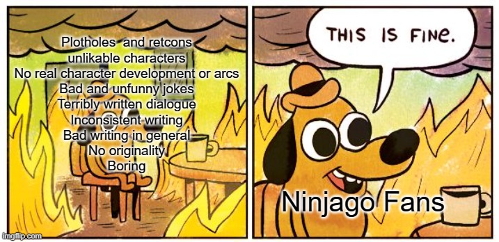 Ninjago in a nutshell | Plotholes  and retcons
unlikable characters
No real character development or arcs
Bad and unfunny jokes
Terribly written dialogue
Inconsistent writing
Bad writing in general
No originality
Boring; Ninjago Fans | image tagged in memes,this is fine | made w/ Imgflip meme maker