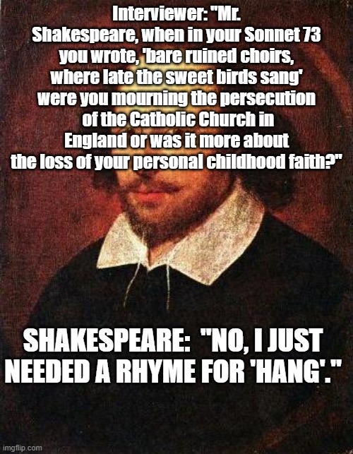Shakespeare | Interviewer: "Mr. Shakespeare, when in your Sonnet 73 you wrote, 'bare ruined choirs, where late the sweet birds sang' were you mourning the persecution  of the Catholic Church in England or was it more about the loss of your personal childhood faith?"; SHAKESPEARE:  "NO, I JUST NEEDED A RHYME FOR 'HANG'." | image tagged in shakespeare | made w/ Imgflip meme maker