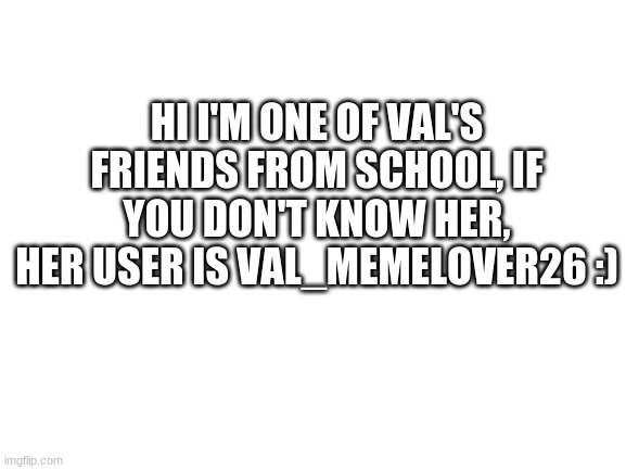 :) | HI I'M ONE OF VAL'S FRIENDS FROM SCHOOL, IF YOU DON'T KNOW HER, HER USER IS VAL_MEMELOVER26 :) | image tagged in blank white template | made w/ Imgflip meme maker