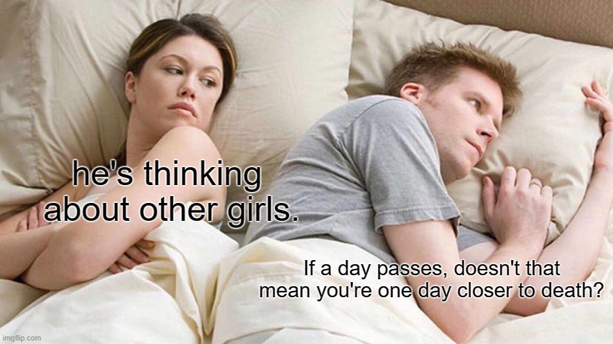 Thats a good question (meme 14) | he's thinking
 about other girls. If a day passes, doesn't that mean you're one day closer to death? | image tagged in memes,i bet he's thinking about other women | made w/ Imgflip meme maker