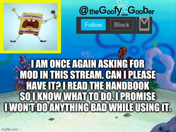 TheGoofy_Goober's Announcement Template V.2 | I AM ONCE AGAIN ASKING FOR MOD IN THIS STREAM. CAN I PLEASE HAVE IT? I READ THE HANDBOOK SO I KNOW WHAT TO DO. I PROMISE I WON'T DO ANYTHING BAD WHILE USING IT. | image tagged in thegoofy_goober's announcement template v 2,memes,fun,funny memes,spongebob,imgflip | made w/ Imgflip meme maker