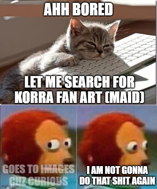 holy shitttt (why do people do this) | AHH BORED; LET ME SEARCH FOR KORRA FAN ART (MAID); GOES TO IMAGES CUZ CURIOUS; I AM NOT GONNA DO THAT SHIT AGAIN | image tagged in bored keyboard cat,monkey looking away | made w/ Imgflip meme maker