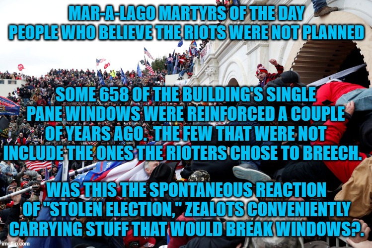 I wonder if those pre-riot tours played a role? | MAR-A-LAGO MARTYRS OF THE DAY
PEOPLE WHO BELIEVE THE RIOTS WERE NOT PLANNED; SOME 658 OF THE BUILDING'S SINGLE PANE WINDOWS WERE REINFORCED A COUPLE OF YEARS AGO.  THE FEW THAT WERE NOT INCLUDE THE ONES THE RIOTERS CHOSE TO BREECH. WAS THIS THE SPONTANEOUS REACTION OF "STOLEN ELECTION," ZEALOTS CONVENIENTLY CARRYING STUFF THAT WOULD BREAK WINDOWS?. | image tagged in politics | made w/ Imgflip meme maker