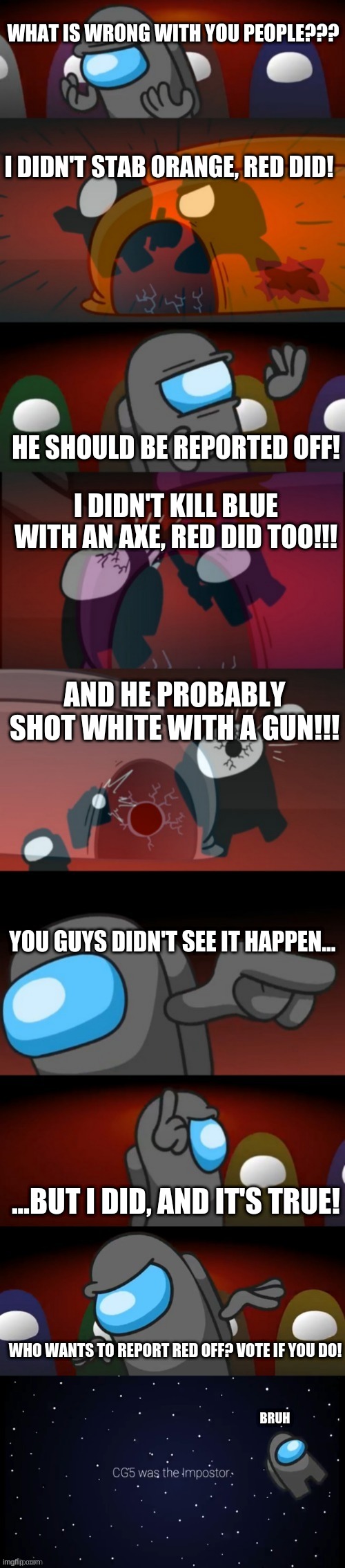 Red is Always Sus (Among Us) | WHAT IS WRONG WITH YOU PEOPLE??? I DIDN'T STAB ORANGE, RED DID! HE SHOULD BE REPORTED OFF! I DIDN'T KILL BLUE WITH AN AXE, RED DID TOO!!! AND HE PROBABLY SHOT WHITE WITH A GUN!!! YOU GUYS DIDN'T SEE IT HAPPEN... ...BUT I DID, AND IT'S TRUE! WHO WANTS TO REPORT RED OFF? VOTE IF YOU DO! BRUH | image tagged in among us | made w/ Imgflip meme maker