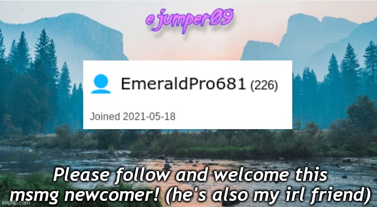 Follow EmeraldPro681 | Please follow and welcome this msmg newcomer! (he's also my irl friend) | image tagged in - ejumper09 - template,emeraldpro681,follow | made w/ Imgflip meme maker