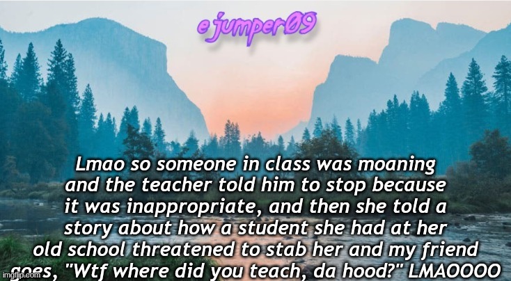 LMAO | Lmao so someone in class was moaning and the teacher told him to stop because it was inappropriate, and then she told a story about how a student she had at her old school threatened to stab her and my friend goes, "Wtf where did you teach, da hood?" LMAOOOO | image tagged in - ejumper09 - template,da hood,lol,funny,school,emeraldpro681 | made w/ Imgflip meme maker