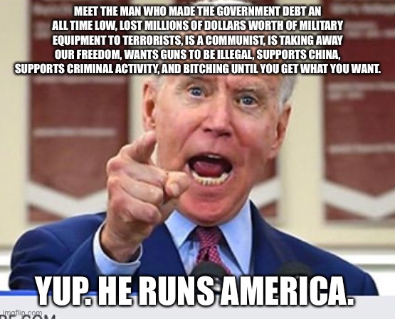 Like for real though. Biden needs to go. We want Trump. | MEET THE MAN WHO MADE THE GOVERNMENT DEBT AN ALL TIME LOW, LOST MILLIONS OF DOLLARS WORTH OF MILITARY EQUIPMENT TO TERRORISTS, IS A COMMUNIST, IS TAKING AWAY OUR FREEDOM, WANTS GUNS TO BE ILLEGAL, SUPPORTS CHINA, SUPPORTS CRIMINAL ACTIVITY, AND BITCHING UNTIL YOU GET WHAT YOU WANT. YUP. HE RUNS AMERICA. | image tagged in joe biden no malarkey | made w/ Imgflip meme maker