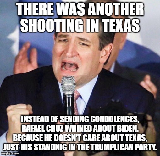 Ted Cruz Singing | THERE WAS ANOTHER SHOOTING IN TEXAS; INSTEAD OF SENDING CONDOLENCES, RAFAEL CRUZ WHINED ABOUT BIDEN. BECAUSE HE DOESN'T CARE ABOUT TEXAS, JUST HIS STANDNIG IN THE TRUMPLICAN PARTY. | image tagged in ted cruz singing | made w/ Imgflip meme maker