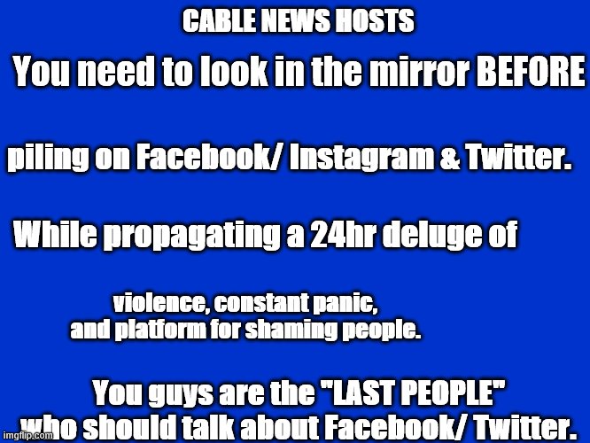 CABLE NEWS CHUTZPA! | CABLE NEWS HOSTS; You need to look in the mirror BEFORE; piling on Facebook/ Instagram & Twitter. While propagating a 24hr deluge of; violence, constant panic, and platform for shaming people. You guys are the "LAST PEOPLE"
 who should talk about Facebook/ Twitter. | image tagged in cable tv | made w/ Imgflip meme maker