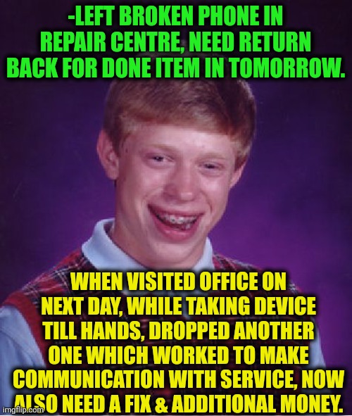 -Very unlucky. | -LEFT BROKEN PHONE IN REPAIR CENTRE, NEED RETURN BACK FOR DONE ITEM IN TOMORROW. WHEN VISITED OFFICE ON NEXT DAY, WHILE TAKING DEVICE TILL HANDS, DROPPED ANOTHER ONE WHICH WORKED TO MAKE COMMUNICATION WITH SERVICE, NOW ALSO NEED A FIX & ADDITIONAL MONEY. | image tagged in memes,bad luck brian,broken computer,repair,customer service,another one | made w/ Imgflip meme maker