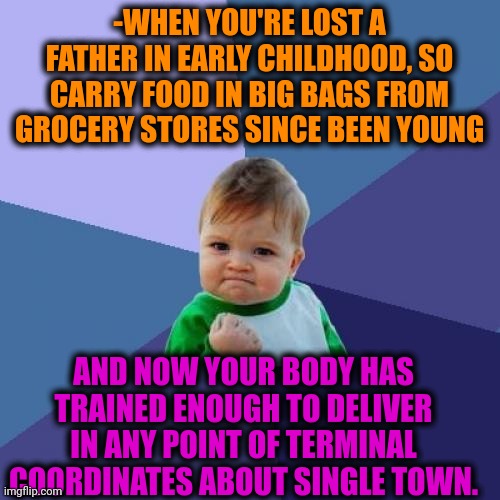 -Be kind. | -WHEN YOU'RE LOST A FATHER IN EARLY CHILDHOOD, SO CARRY FOOD IN BIG BAGS FROM GROCERY STORES SINCE BEEN YOUNG; AND NOW YOUR BODY HAS TRAINED ENOUGH TO DELIVER IN ANY POINT OF TERMINAL COORDINATES ABOUT SINGLE TOWN. | image tagged in memes,success kid,bodybuilder,baby godfather,carry on,food for thought | made w/ Imgflip meme maker