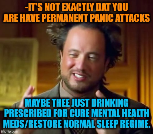 -Go aschew against. | -IT'S NOT EXACTLY DAT YOU ARE HAVE PERMANENT PANIC ATTACKS; MAYBE THEE JUST DRINKING PRESCRIBED FOR CURE MENTAL HEALTH MEDS/RESTORE NORMAL SLEEP REGIME. | image tagged in memes,ancient aliens,mental illness,prescription,meds,maybe | made w/ Imgflip meme maker