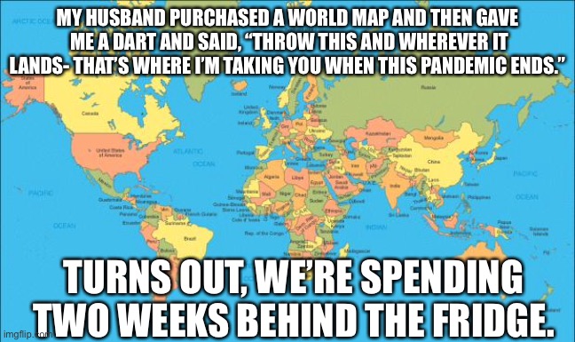 End of pandemic vacation | MY HUSBAND PURCHASED A WORLD MAP AND THEN GAVE  ME A DART AND SAID, “THROW THIS AND WHEREVER IT LANDS- THAT’S WHERE I’M TAKING YOU WHEN THIS PANDEMIC ENDS.”; TURNS OUT, WE’RE SPENDING TWO WEEKS BEHIND THE FRIDGE. | image tagged in world map | made w/ Imgflip meme maker