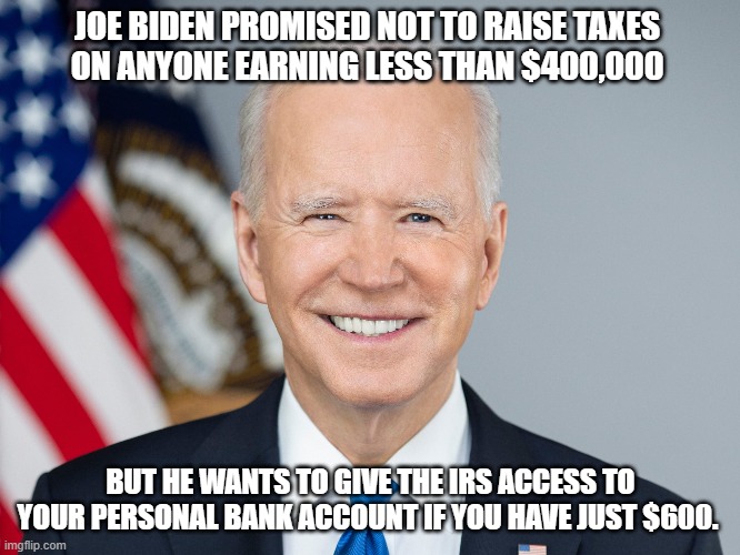 Joe Biden promised not to raise taxes  on anyone earning less than $400,000 But he wants to give the IRS access to your personal | JOE BIDEN PROMISED NOT TO RAISE TAXES 
ON ANYONE EARNING LESS THAN $400,000; BUT HE WANTS TO GIVE THE IRS ACCESS TO YOUR PERSONAL BANK ACCOUNT IF YOU HAVE JUST $600. | image tagged in joe biden,lyin biden,irs | made w/ Imgflip meme maker