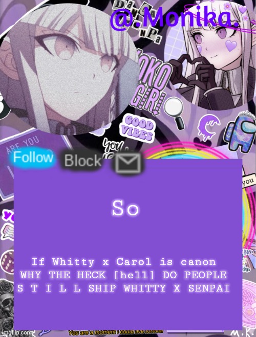 Like bro please just shut | So; If Whitty x Carol is canon
WHY THE HECK [hell] DO PEOPLE S T I L L SHIP WHITTY X SENPAI | image tagged in monika s template | made w/ Imgflip meme maker