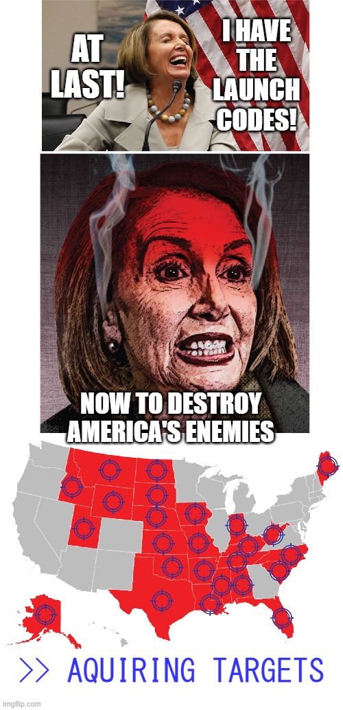 Nuclear Nancy | I HAVE
THE
LAUNCH
CODES! AT LAST! NOW TO DESTROY
AMERICA'S ENEMIES; >> AQUIRING TARGETS | image tagged in nancy pelosi,nuclear war,memes,republicans | made w/ Imgflip meme maker