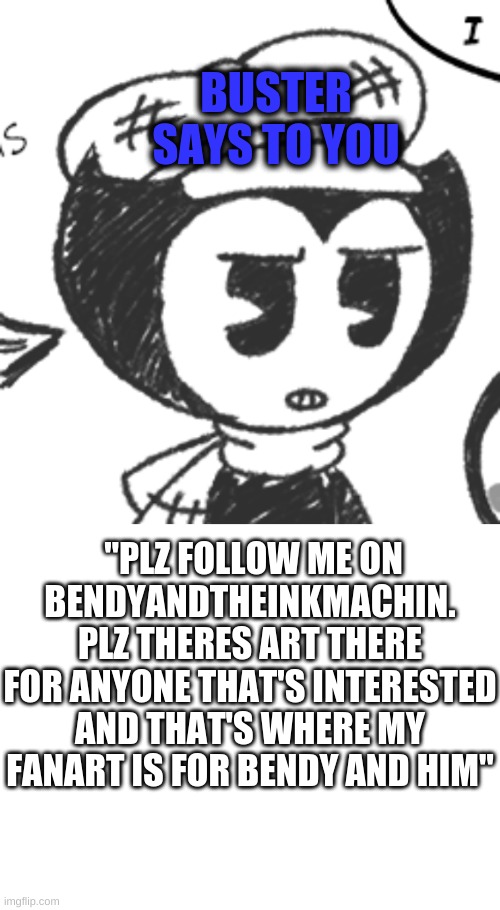 hello | BUSTER SAYS TO YOU; "PLZ FOLLOW ME ON BENDYANDTHEINKMACHIN. PLZ THERES ART THERE FOR ANYONE THAT'S INTERESTED AND THAT'S WHERE MY FANART IS FOR BENDY AND HIM" | made w/ Imgflip meme maker