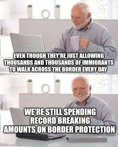 Hide the Pain Harold Meme | EVEN THOUGH THEY'RE JUST ALLOWING THOUSANDS AND THOUSANDS OF IMMIGRANTS TO WALK ACROSS THE BORDER EVERY DAY; WE'RE STILL SPENDING RECORD BREAKING AMOUNTS ON BORDER PROTECTION | image tagged in memes,hide the pain harold | made w/ Imgflip meme maker