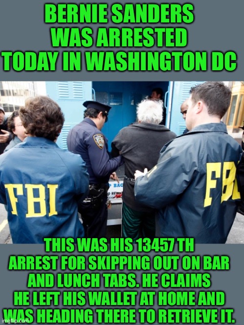 yep | BERNIE SANDERS WAS ARRESTED TODAY IN WASHINGTON DC; THIS WAS HIS 13457 TH ARREST FOR SKIPPING OUT ON BAR AND LUNCH TABS. HE CLAIMS HE LEFT HIS WALLET AT HOME AND WAS HEADING THERE TO RETRIEVE IT. | image tagged in democrats,socialism | made w/ Imgflip meme maker